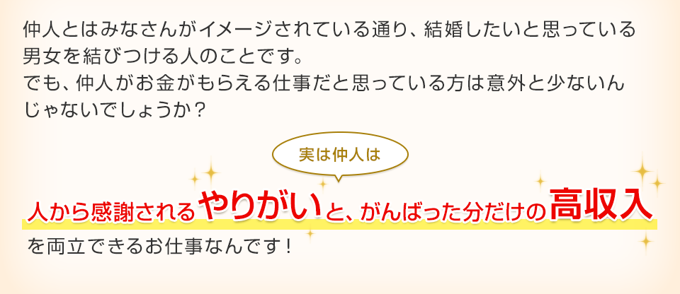 仲人とはみなさんがイメージされている通り、結婚したいと思っている男女を結びつける人のことです。でも、仲人がお金がもらえる仕事だと思っている方は意外と少ないんじゃないでしょうか？ 実は仲人は人から感謝されるやりがいと、がんばった分だけの高収入を両立できるお仕事なんです！