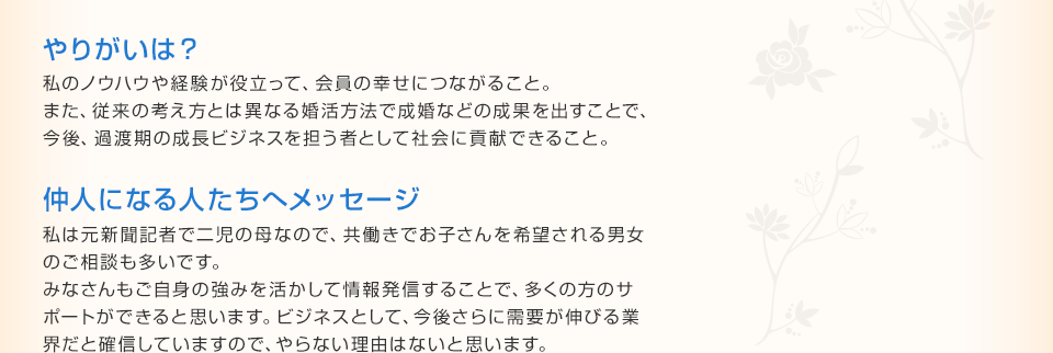 やりがいは？ 私のノウハウや経験が役立って、会員の幸せにつながること。また、従来の考え方とは異なる婚活方法で成婚などの成果を出すことで、今後、過渡期の成長ビジネスを担う者として社会に貢献できること。 仲人になる人たちへメッセージ 私は元新聞記者で二児の母なので、共働きでお子さんを希望される男女
のご相談も多いです。みなさんもご自身の強みを活かして情報発信することで、多くの方のサポートができると思います。ビジネスとして、今後さらに需要が伸びる業界だと確信していますので、やらない理由はないと思います。