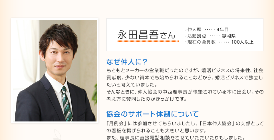 永田 省吾さん 仲人歴…4年目 活動拠点…静岡県 現在の会員数…100人以上 なぜ仲人に？ もともとメーカーの営業職だったのですが、婚活ビジネスの将来性、社会貢献度、少ない資本でも始められることなどから、婚活ビジネスで独立したいと考えていました。
そんなときに、仲人協会の中西理事長が執筆されている本に出会い、その考え方に賛同したのがきっかけです。 協会のサポート体制について 「月例会」には参加させてもらいましたし、「日本仲人協会」の支部としての看板を掲げられることも大きいと思います。また、理事長に直接電話相談をさせていただいたりもしました。