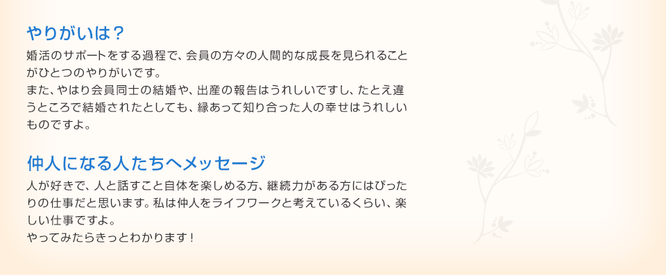 やりがいは？ 婚活のサポートをする過程で、会員の方々の人間的な成長を見られること
がひとつのやりがいです。また、やはり会員同士の結婚や、出産の報告はうれしいですし、たとえ違うところで結婚されたとしても、縁あって知り合った人の幸せはうれしいものですよ。 仲人になる人たちへメッセージ 人が好きで、人と話すこと自体を楽しめる方、継続力がある方にはぴったりの仕事だと思います。私は仲人をライフワークと考えているくらい、楽
しい仕事ですよ。やってみたらきっとわかります！