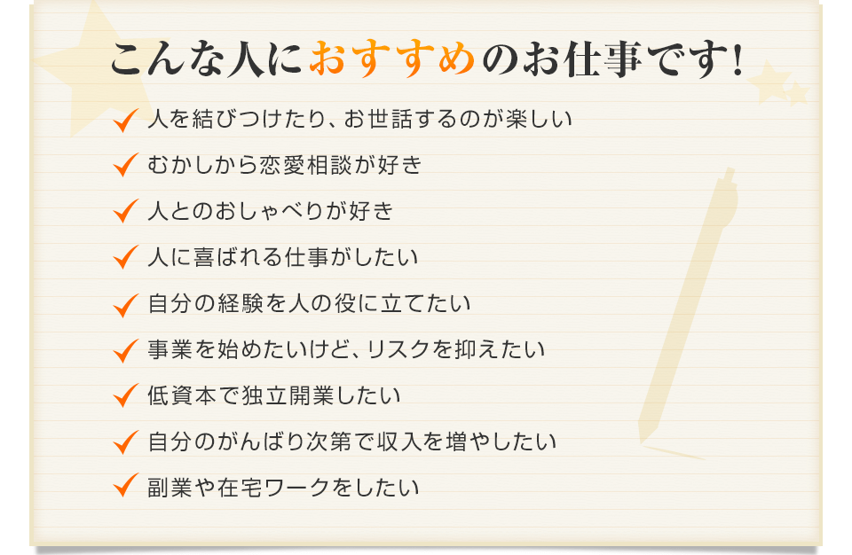 こんな人にのお仕事です！人を結びつけたり、お世話するのが楽しい むかしから恋愛相談が好き 人とのおしゃべりが好き 人に喜ばれる仕事がしたい
 自分の経験を人の役に立てたい 事業を始めたいけど、リスクを抑えたい 低資本で独立開業したい 自分のがんばり次第で収入を増やしたい 副業や在宅ワークをしたい
