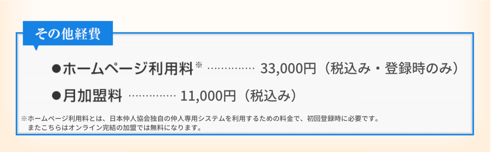 その他経費 ホームページ利用料 30,000円（税抜き・登録時のみ） 月加盟料 10,000円（税抜き）※ホームページ利用料とは、日本仲人協会独自の仲人専用システムを利用するための料金で、初回登録時のみ必要となります。