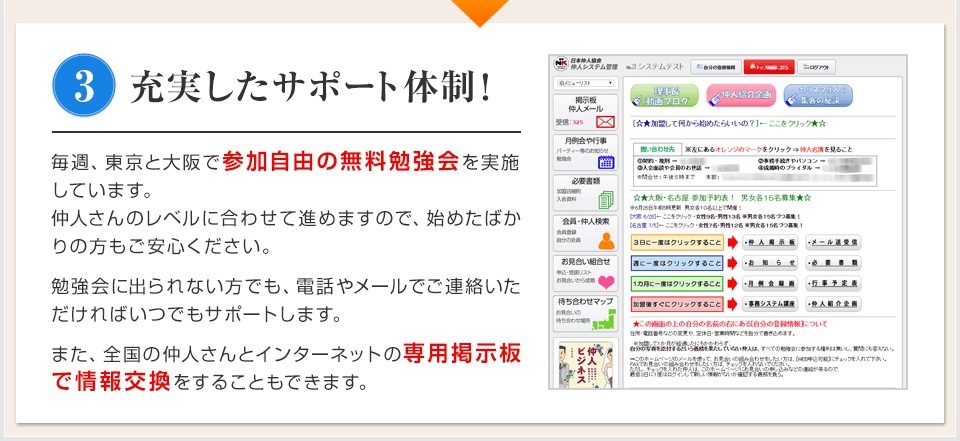 3 充実したサポート体制！ 毎週、東京と大阪で参加自由の無料勉強会を実施しています。仲人さんのレベルに合わせて進めますので、始めたばかりの方もご安心ください。 勉強会に出られない方でも、電話やメールでご連絡いただければいつでもサポートします。 また、全国の仲人さんとインターネットの専用掲示板で情報交換をすることもできます。