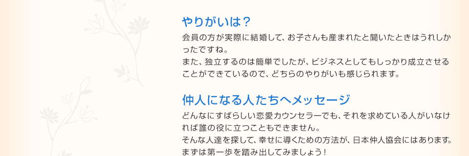 やりがいは？ 会員の方が実際に結婚して、お子さんも産まれたと聞いたときはうれしかったですね。また、独立するのは簡単でしたが、ビジネスとしてもしっかり成立させることができているので、どちらのやりがいも感じられます。 仲人になる人たちへメッセージ どんなにすばらしい恋愛カウンセラーでも、それを求めている人がいなければ誰の役に立つこともできません。そんな人達を探して、幸せに導くための方法が、日本仲人協会にはあります。まずは第一歩を踏み出してみましょう！