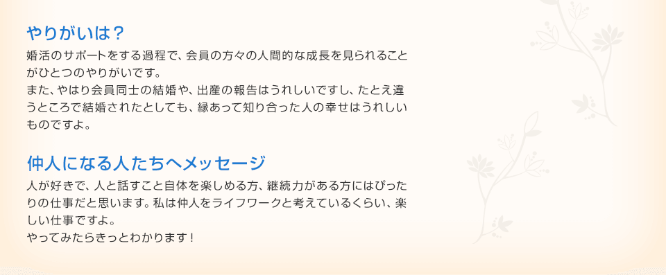 やりがいは？ 婚活のサポートをする過程で、会員の方々の人間的な成長を見られること
がひとつのやりがいです。また、やはり会員同士の結婚や、出産の報告はうれしいですし、たとえ違うところで結婚されたとしても、縁あって知り合った人の幸せはうれしいものですよ。 仲人になる人たちへメッセージ 人が好きで、人と話すこと自体を楽しめる方、継続力がある方にはぴったりの仕事だと思います。私は仲人をライフワークと考えているくらい、楽
しい仕事ですよ。やってみたらきっとわかります！