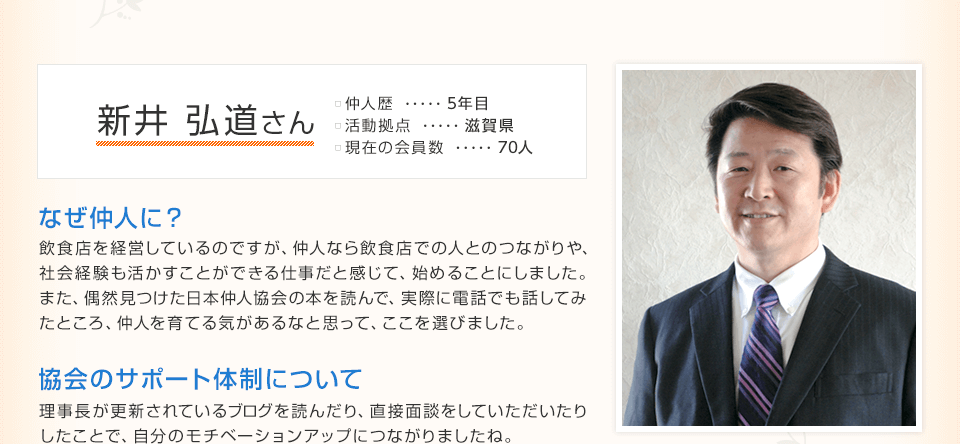 新井 弘道さん 仲人歴…5年目 活動拠点…滋賀県 現在の会員数…70人 なぜ仲人に？飲食店を経営しているのですが、仲人なら飲食店での人とのつながりや、社会経験も活かすことができる仕事だと感じて、始めることにしました。また、偶然見つけた日本仲人協会の本を読んで、実際に電話でも話してみ
たところ、仲人を育てる気があるなと思って、ここを選びました。 協会のサポート体制について 理事長が更新されているブログを読んだり、直接面談をしていただいたりしたことで、自分のモチベーションアップにつながりましたね。