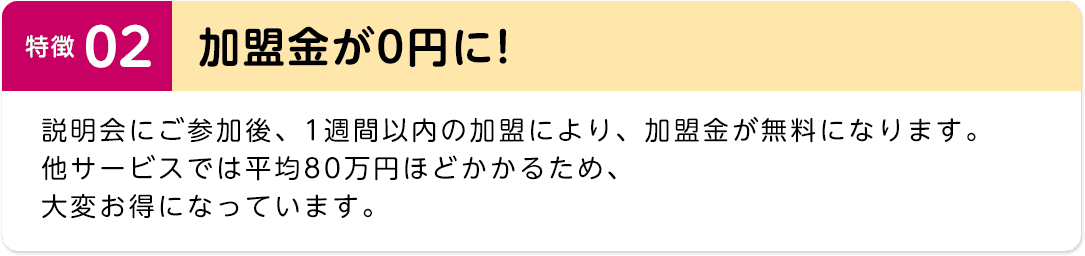 特徴02　加盟金が0円に!　説明会にご参加後、1週間以内の加盟により、加盟金が無料になります。他サービスでは平均80万円ほどかかるため、大変お得になっています。